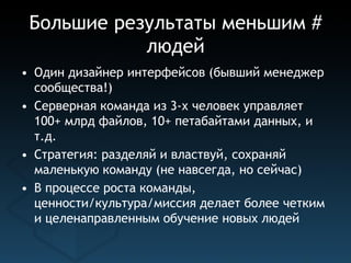 Большие результаты меньшим #
            людей
• Один дизайнер интерфейсов (бывший менеджер
  сообщества!)
• Серверная команда из 3-х человек управляет
  100+ млрд файлов, 10+ петабайтами данных, и
  т.д.
• Стратегия: разделяй и властвуй, сохраняй
  маленькую команду (не навсегда, но сейчас)
• В процессе роста команды,
  ценности/культура/миссия делает более четким
  и целенаправленным обучение новых людей
 