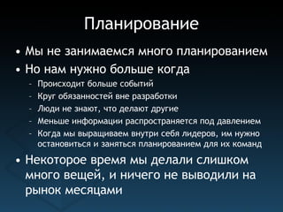Планирование
• Мы не занимаемся много планированием
• Но нам нужно больше когда
  –   Происходит больше событий
  –   Круг обязанностей вне разработки
  –   Люди не знают, что делают другие
  –   Меньше информации распространяется под давлением
  –   Когда мы выращиваем внутри себя лидеров, им нужно
      остановиться и заняться планированием для их команд
• Некоторое время мы делали слишком
  много вещей, и ничего не выводили на
  рынок месяцами
 