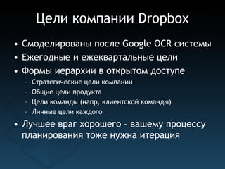 Цели компании Dropbox
• Смоделированы после Google OСR системы
• Ежегодные и ежеквартальные цели
• Формы иерархии в открытом доступе
  –   Стратегические цели компании
  –   Общие цели продукта
  –   Цели команды (напр, клиентской команды)
  –   Личные цели каждого
• Лучшее враг хорошего – вашему процессу
  планирования тоже нужна итерация
 