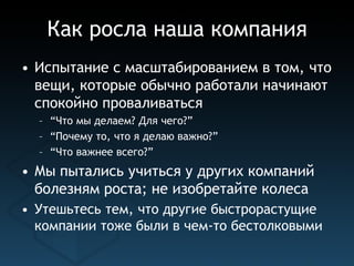 Как росла наша компания
• Испытание с масштабированием в том, что
  вещи, которые обычно работали начинают
  спокойно проваливаться
  – “Что мы делаем? Для чего?”
  – “Почему то, что я делаю важно?”
  – “Что важнее всего?”
• Мы пытались учиться у других компаний
  болезням роста; не изобретайте колеса
• Утешьтесь тем, что другие быстрорастущие
  компании тоже были в чем-то бестолковыми
 