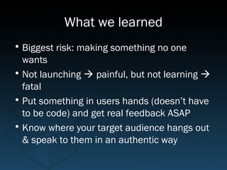 What we learned
• Biggest risk: making something no one
  wants
• Not launching  painful, but not learning 
  fatal
• Put something in users hands (doesn’t have
  to be code) and get real feedback ASAP
• Know where your target audience hangs out
  & speak to them in an authentic way
 