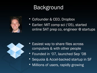 Background
• Cofounder & CEO, Dropbox
• Earlier: MIT comp sci (‘05), started
  online SAT prep co, engineer @ startups


• Easiest way to share files across
  computers & with other people
• Founded in ‘07, launched Sep ’08
• Sequoia & Accel-backed startup in SF
• Millions of users, rapidly growing
 