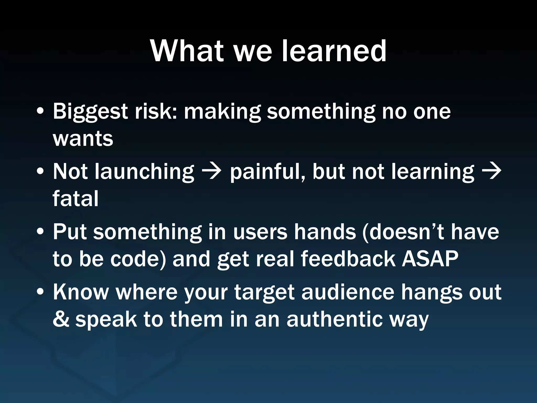 What we learned Biggest risk: making something no one wants Not launching    painful, but not learning    fatal Put something in users hands (doesn’t have to be code) and get real feedback ASAP Know where your target audience hangs out & speak to them in an authentic way 