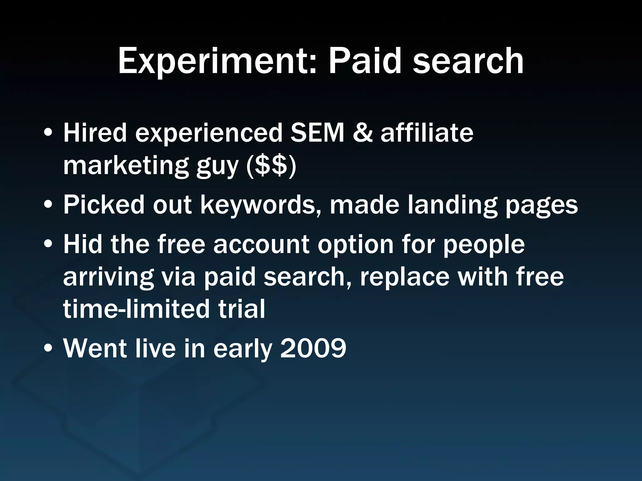 Experiment: Paid search Hired experienced SEM & affiliate marketing guy ($$) Picked out keywords, made landing pages Hid the free account option for people arriving via paid search, replace with free time-limited trial Went live in early 2009 