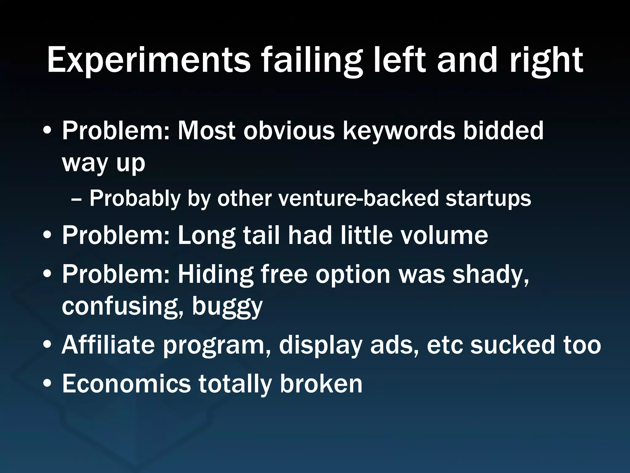Experiments failing left and right Problem: Most obvious keywords bidded  way up Probably by other venture-backed startups Problem: Long tail had little volume Problem: Hiding free option was shady, confusing, buggy Affiliate program, display ads, etc sucked too Economics totally broken 