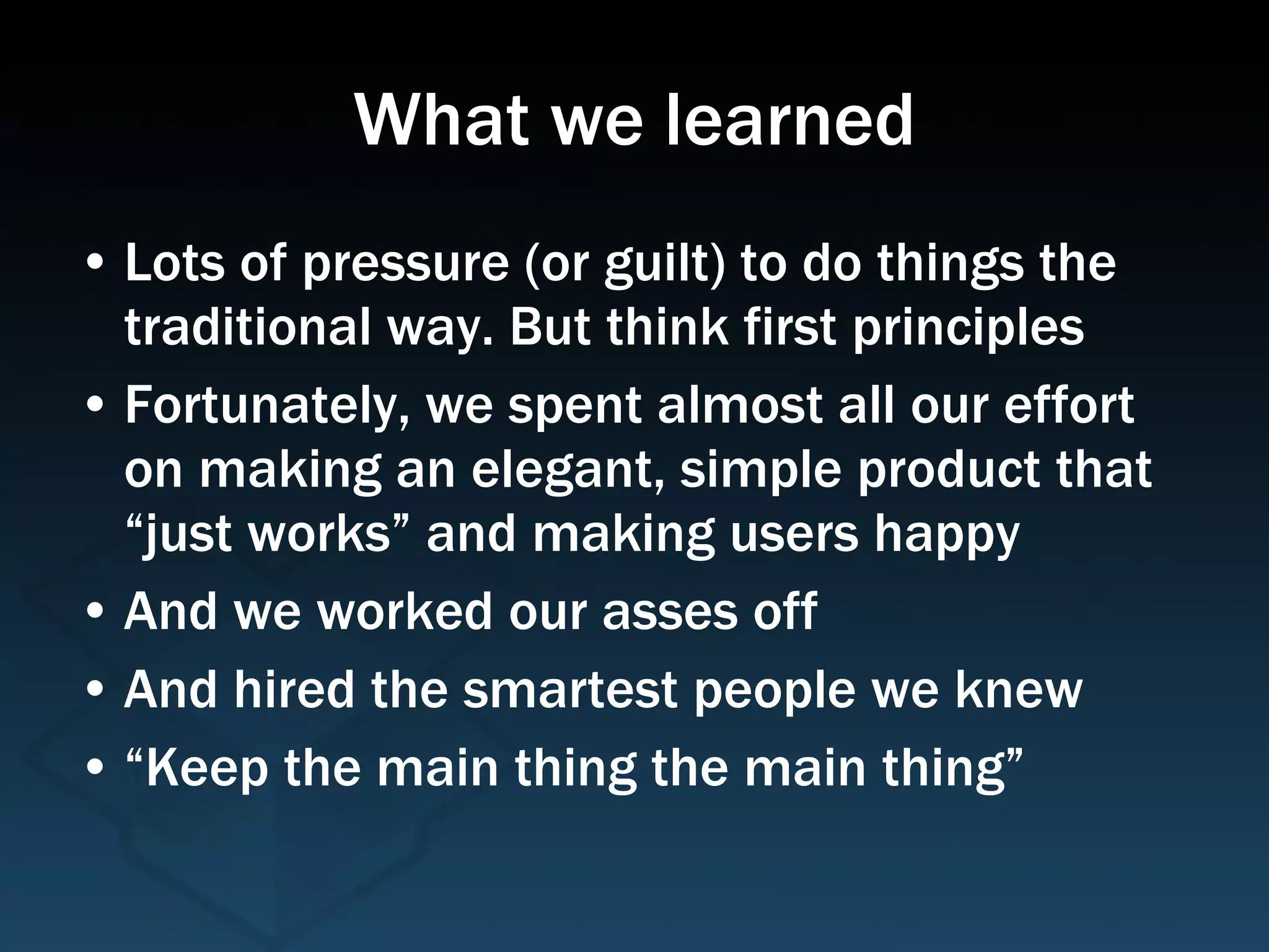 What we learned Lots of pressure (or guilt) to do things the traditional way. But think first principles Fortunately, we spent almost all our effort on making an elegant, simple product that “just works” and making users happy And we worked our asses off And hired the smartest people we knew “Keep the main thing the main thing” 