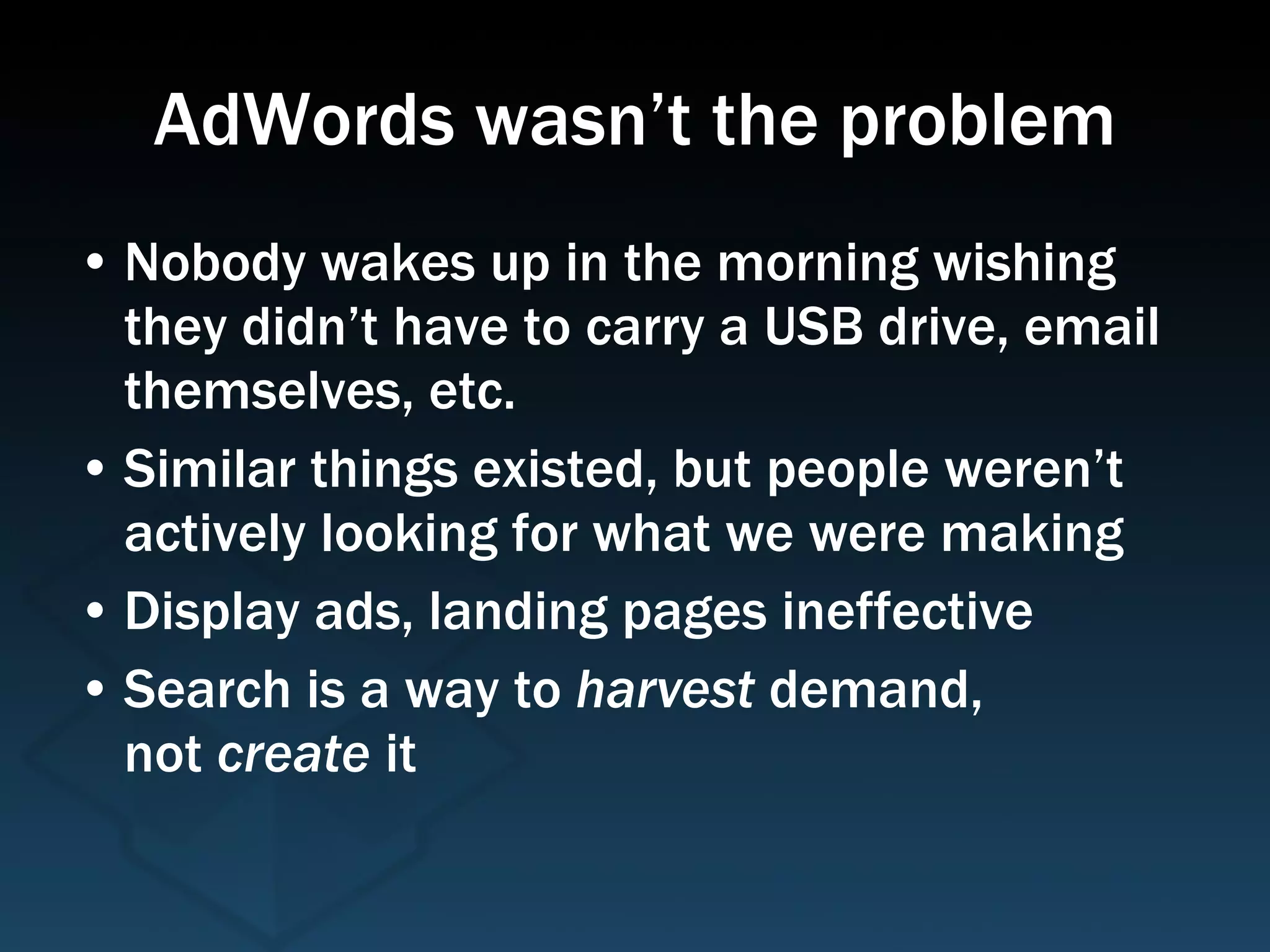 AdWords wasn’t the problem Nobody wakes up in the morning wishing they didn’t have to carry a USB drive, email themselves, etc. Similar things existed, but people weren’t actively looking for what we were making Display ads, landing pages ineffective Search is a way to  harvest  demand,  not  create  it  