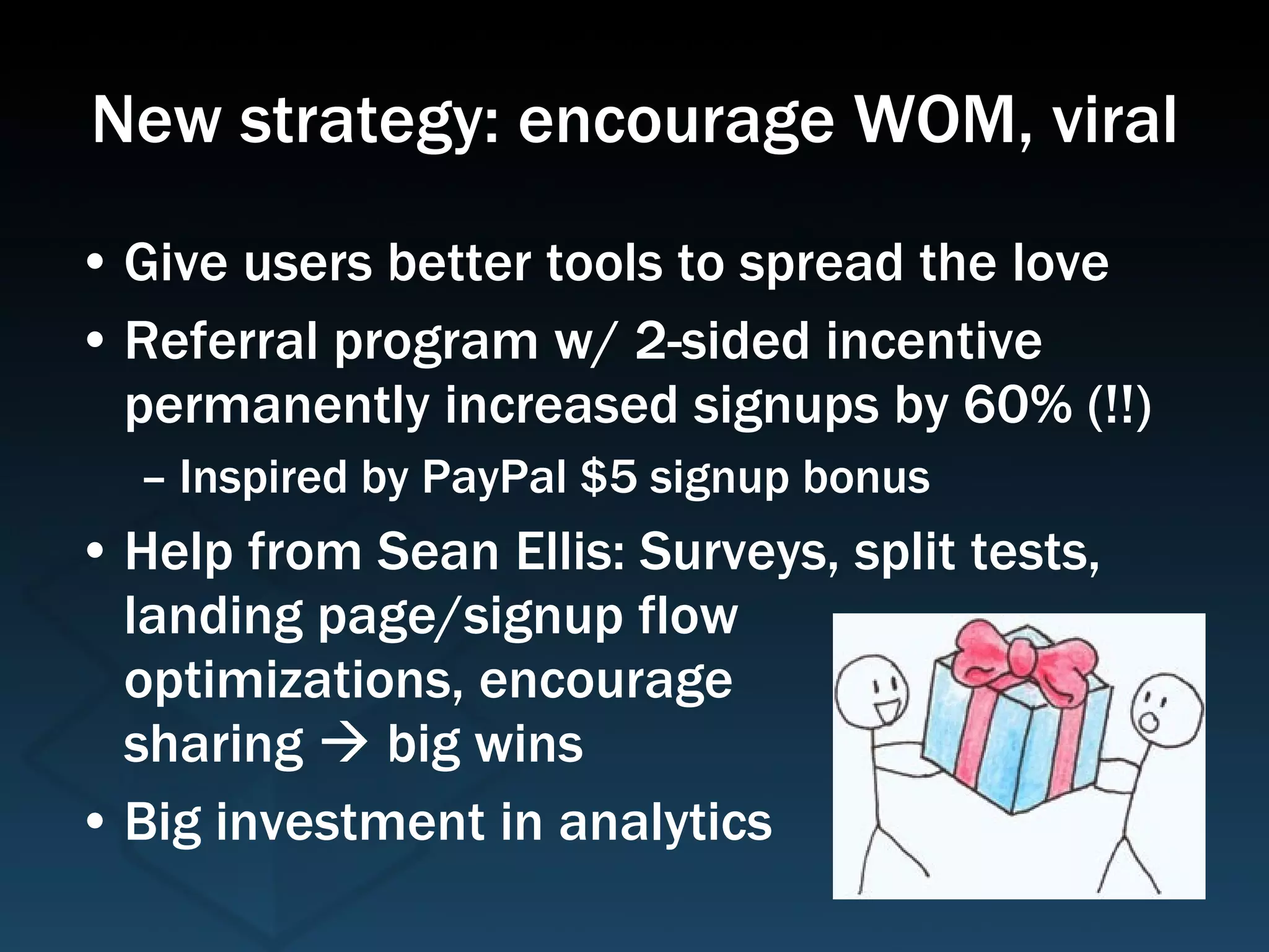 New strategy: encourage WOM, viral Give users better tools to spread the love Referral program w/ 2-sided incentive permanently increased signups by 60% (!!) Inspired by PayPal $5 signup bonus Help from Sean Ellis: Surveys, split tests, landing page/signup flow  optimizations, encourage sharing    big wins Big investment in analytics 