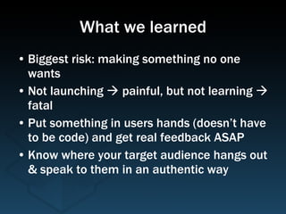 What we learned Biggest risk: making something no one wants Not launching    painful, but not learning    fatal Put something in users hands (doesn’t have to be code) and get real feedback ASAP Know where your target audience hangs out & speak to them in an authentic way 