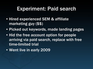 Experiment: Paid search Hired experienced SEM & affiliate marketing guy ($$) Picked out keywords, made landing pages Hid the free account option for people arriving via paid search, replace with free time-limited trial Went live in early 2009 