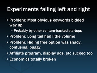 Experiments failing left and right Problem: Most obvious keywords bidded  way up Probably by other venture-backed startups Problem: Long tail had little volume Problem: Hiding free option was shady, confusing, buggy Affiliate program, display ads, etc sucked too Economics totally broken 
