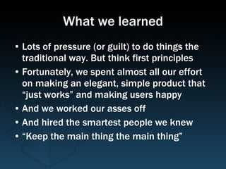 What we learned Lots of pressure (or guilt) to do things the traditional way. But think first principles Fortunately, we spent almost all our effort on making an elegant, simple product that “just works” and making users happy And we worked our asses off And hired the smartest people we knew “Keep the main thing the main thing” 