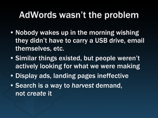 AdWords wasn’t the problem Nobody wakes up in the morning wishing they didn’t have to carry a USB drive, email themselves, etc. Similar things existed, but people weren’t actively looking for what we were making Display ads, landing pages ineffective Search is a way to  harvest  demand,  not  create  it  