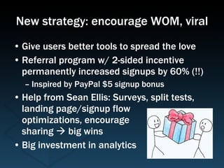 New strategy: encourage WOM, viral Give users better tools to spread the love Referral program w/ 2-sided incentive permanently increased signups by 60% (!!) Inspired by PayPal $5 signup bonus Help from Sean Ellis: Surveys, split tests, landing page/signup flow  optimizations, encourage sharing    big wins Big investment in analytics 