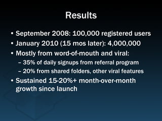 Results September 2008: 100,000 registered users January 2010 (15 mos later): 4,000,000 Mostly from word-of-mouth and viral: 35% of daily signups from referral program 20% from shared folders, other viral features Sustained 15-20%+ month-over-month growth since launch 