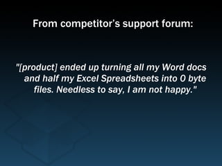 "[product] ended up turning all my Word docs and half my Excel Spreadsheets into 0 byte files. Needless to say, I am not happy." From competitor’s support forum: 
