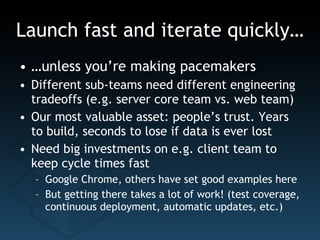 Launch fast and iterate quickly… … unless you’re making pacemakers Different sub-teams need different engineering tradeoffs (e.g. server core team vs. web team) Our most valuable asset: people’s trust. Years to build, seconds to lose if data is ever lost Need big investments on e.g. client team to keep cycle times fast Google Chrome, others have set good examples here But getting there takes a lot of work! (test coverage, continuous deployment, automatic updates, etc.) 