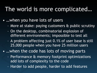 The world is more complicated… … when you have lots of users More at stake: paying customers & public scrutiny On the desktop, combinatorial explosion of different environments; impossible to test all A problem affecting just 0.1% of user base is still 25,000 people when you have 25 million users … when the code has lots of moving parts Performance & memory footprint optimizations add lots of complexity to the code Harder to add people, harder to add features 