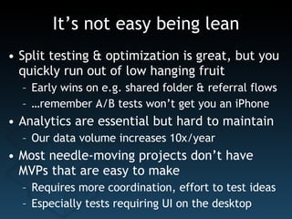 It’s not easy being lean Split testing & optimization is great, but you quickly run out of low hanging fruit Early wins on e.g. shared folder & referral flows … remember A/B tests won’t get you an iPhone Analytics are essential but hard to maintain Our data volume increases 10x/year Most needle-moving projects don’t have MVPs that are easy to make Requires more coordination, effort to test ideas Especially tests requiring UI on the desktop 