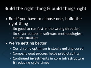 Build the right thing & build things right But if you have to choose one, build the right thing No good to run fast in the wrong direction No silver bullets in software methodologies; context matters We’re getting better Our chronic optimism is slowly getting cured Company goal process helps predictability Continued investments in core infrastructure & reducing cycle times 