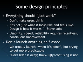 Some design principles Everything should “just work” Don’t make users think "It's not just what it looks like and feels like. Design is how it works." – Steve Jobs Usability, speed, reliability requires relentless, continuous improvement Don’t launch anything half-assed We usually launch “when it’s done”, but trying to get more predictable “ Does less” is okay; flaky/ugly/confusing is not 
