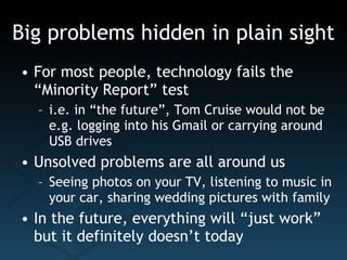Big problems hidden in plain sight For most people, technology fails the “Minority Report” test i.e. in “the future”, Tom Cruise would not be e.g. logging into his Gmail or carrying around USB drives Unsolved problems are all around us Seeing photos on your TV, listening to music in your car, sharing wedding pictures with family In the future, everything will “just work” but it definitely doesn’t today 