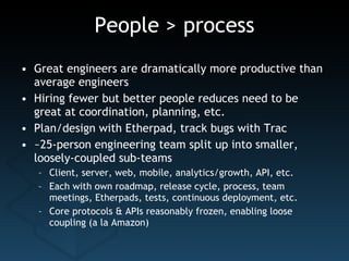 People > process Great engineers are dramatically more productive than average engineers Hiring fewer but better people reduces need to be great at coordination, planning, etc. Plan/design with Etherpad, track bugs with Trac ~25-person engineering team split up into smaller, loosely-coupled sub-teams Client, server, web, mobile, analytics/growth, API, etc. Each with own roadmap, release cycle, process, team meetings, Etherpads, tests, continuous deployment, etc. Core protocols & APIs reasonably frozen, enabling loose coupling (a la Amazon) 