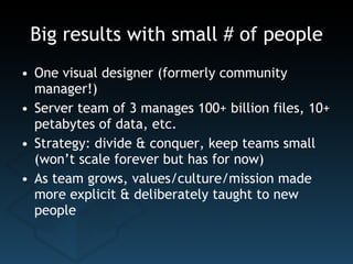Big results with small # of people One visual designer (formerly community manager!) Server team of 3 manages 100+ billion files, 10+ petabytes of data, etc. Strategy: divide & conquer, keep teams small (won’t scale forever but has for now) As team grows, values/culture/mission made more explicit & deliberately taught to new people 