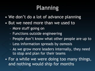 Planning We don’t do a lot of advance planning But we need more than we used to More stuff going on Functions outside engineering People don’t know what other people are up to Less information spreads by osmosis As we grow more leaders internally, they need to stop and plan for their teams For a while we were doing too many things, and nothing would ship for months 