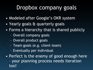 Dropbox company goals Modeled after Google’s OKR system Yearly goals & quarterly goals Forms a hierarchy that is shared publicly Overall company goals Overall product goals Team goals (e.g. client team) Eventually per individual Perfect is the enemy of good enough here – your planning process needs iteration too! 
