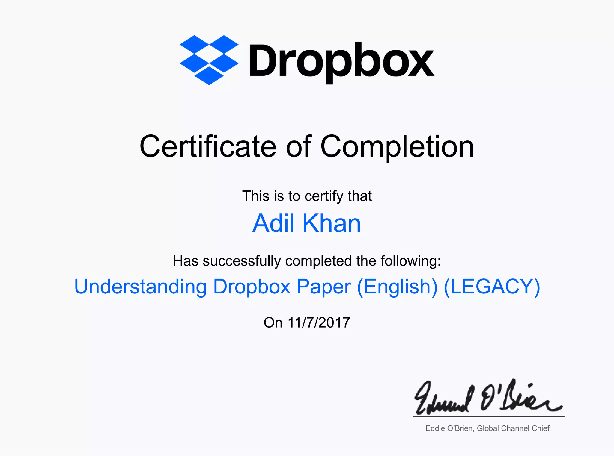 Certificate of CompletionCertificate of Completion
This is to certify thatThis is to certify that
Has successfully completed the following:Has successfully completed the following:
OnOn 11/7/201711/7/2017
Adil KhanAdil Khan
Understanding Dropbox Paper (English) (LEGACY)Understanding Dropbox Paper (English) (LEGACY)
Eddie O’Brien, Global Channel ChiefEddie O’Brien, Global Channel Chief