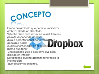 Es una herramienta que permite sincronizar
archivos desde un directorio
Virtual o disco duro virtual en la red. Esto nos
permite disponer de un disco
duro o carpeta Virtual de forma remota y
accesible desde
cualquier ordenador en el mundo. Es lo
mismo que tener
 una memoria stick o pen drive USB pero
alojado en internet
De tal forma que nos permite tener toda la
información
 que deseemos en la red.
 