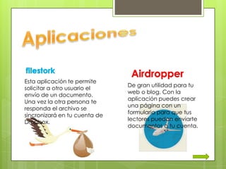 Esta aplicación te permite
                               De gran utilidad para tu
solicitar a otro usuario el
                               web o blog. Con la
envío de un documento.
                               aplicación puedes crear
Una vez la otra persona te
                               una página con un
responda el archivo se
                               formulario para que tus
sincronizará en tu cuenta de
                               lectores puedan enviarte
Dropbox.
                               documentos a tu cuenta.
 