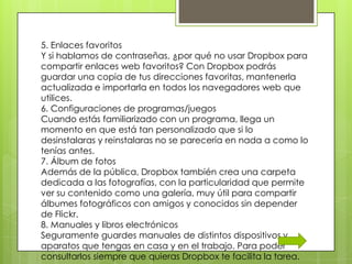 5. Enlaces favoritos
Y si hablamos de contraseñas, ¿por qué no usar Dropbox para
compartir enlaces web favoritos? Con Dropbox podrás
guardar una copia de tus direcciones favoritas, mantenerla
actualizada e importarla en todos los navegadores web que
utilices.
6. Configuraciones de programas/juegos
Cuando estás familiarizado con un programa, llega un
momento en que está tan personalizado que si lo
desinstalaras y reinstalaras no se parecería en nada a como lo
tenías antes.
7. Álbum de fotos
Además de la pública, Dropbox también crea una carpeta
dedicada a las fotografías, con la particularidad que permite
ver su contenido como una galería, muy útil para compartir
álbumes fotográficos con amigos y conocidos sin depender
de Flickr.
8. Manuales y libros electrónicos
Seguramente guardes manuales de distintos dispositivos y
aparatos que tengas en casa y en el trabajo. Para poder
consultarlos siempre que quieras Dropbox te facilita la tarea.
 
