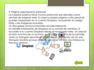 9. Página web/espacio personal
La carpeta pública tiene mucho potencial, por ejemplo como
servidor de páginas web. Si creas tu propia página o sitio personal
puedes hospedarlo en tu cuenta Dropbox, incluyendo el código
HTML y las imágenes incluidas.
10. Recuperar archivos borrados accidentalmente
Un detalle interesante de Dropbox es su control de cambios. Si
accedes a tu cuenta Dropbox desde el navegador web, al colocar
el ratón encima de un archivo, en la parte derecha de la pantalla
verás un triángulo apuntando hacia abajo. Haciendo clic en ese
triángulo tendrás acceso a varias opciones. La que nos interesa es
Previous versions.
 
