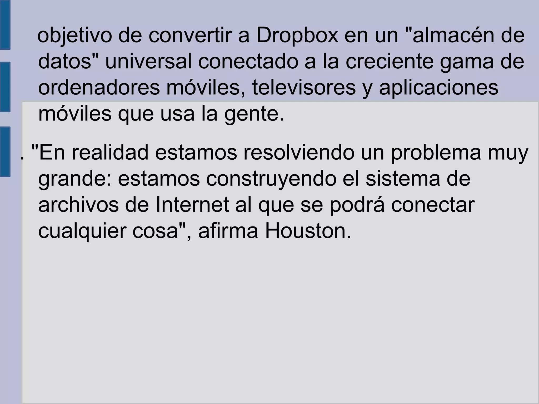 objetivo de convertir a Dropbox en un "almacén de
 datos" universal conectado a la creciente gama de
 ordenadores móviles, televisores y aplicaciones
 móviles que usa la gente.
. "En realidad estamos resolviendo un problema muy
   grande: estamos construyendo el sistema de
   archivos de Internet al que se podrá conectar
   cualquier cosa", afirma Houston.
 