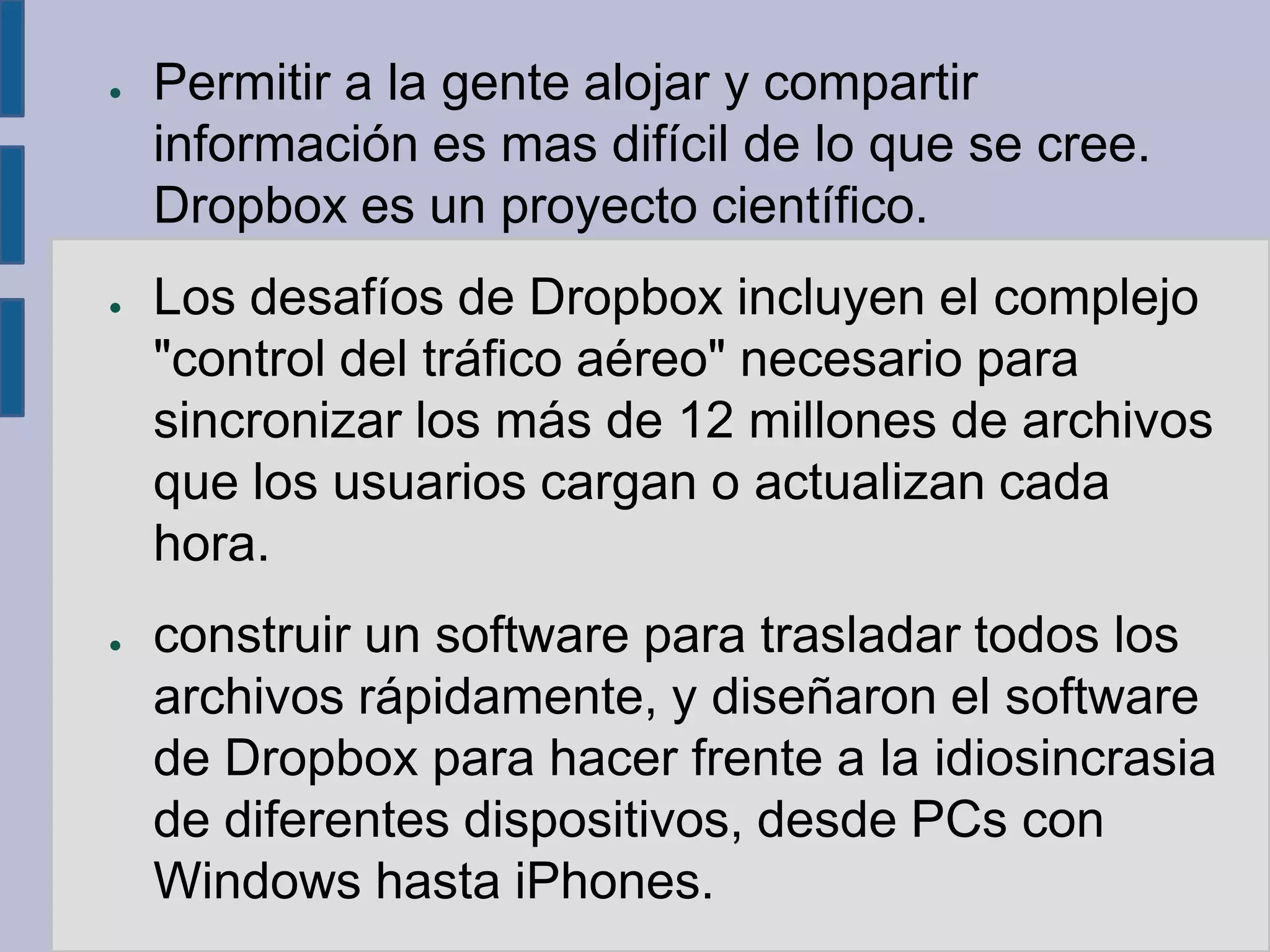 ●   Permitir a la gente alojar y compartir
    información es mas difícil de lo que se cree.
    Dropbox es un proyecto científico.
●   Los desafíos de Dropbox incluyen el complejo
    "control del tráfico aéreo" necesario para
    sincronizar los más de 12 millones de archivos
    que los usuarios cargan o actualizan cada
    hora.
●   construir un software para trasladar todos los
    archivos rápidamente, y diseñaron el software
    de Dropbox para hacer frente a la idiosincrasia
    de diferentes dispositivos, desde PCs con
    Windows hasta iPhones.
 