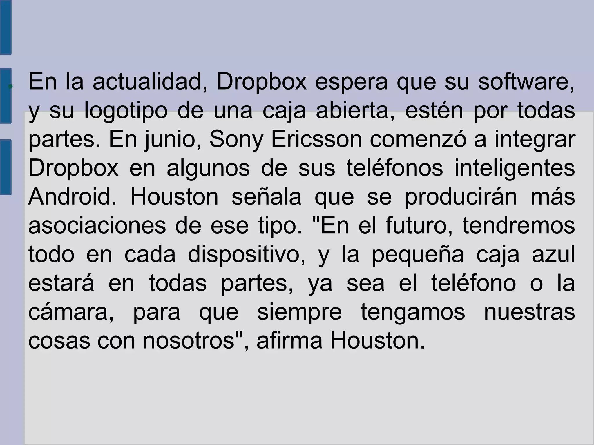 ●   En la actualidad, Dropbox espera que su software,
    y su logotipo de una caja abierta, estén por todas
    partes. En junio, Sony Ericsson comenzó a integrar
    Dropbox en algunos de sus teléfonos inteligentes
    Android. Houston señala que se producirán más
    asociaciones de ese tipo. "En el futuro, tendremos
    todo en cada dispositivo, y la pequeña caja azul
    estará en todas partes, ya sea el teléfono o la
    cámara, para que siempre tengamos nuestras
    cosas con nosotros", afirma Houston.
 