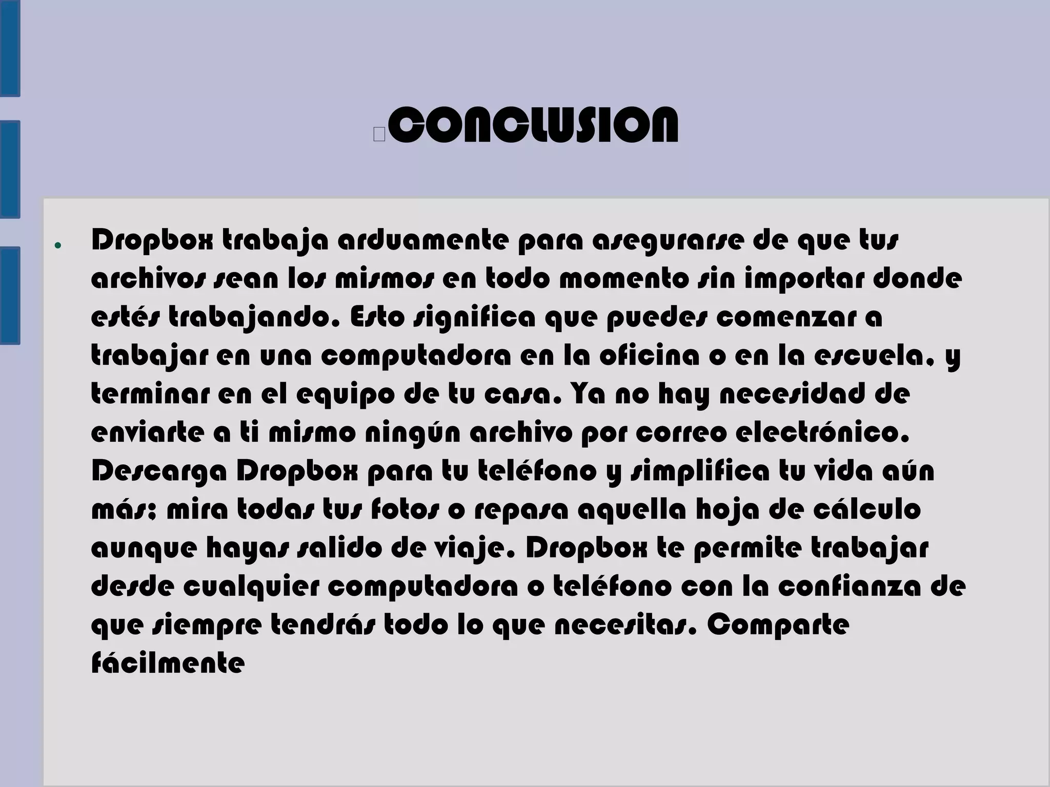 CONCLUSION

●   Dropbox trabaja arduamente para asegurarse de que tus
    archivos sean los mismos en todo momento sin importar donde
    estés trabajando. Esto significa que puedes comenzar a
    trabajar en una computadora en la oficina o en la escuela, y
    terminar en el equipo de tu casa. Ya no hay necesidad de
    enviarte a ti mismo ningún archivo por correo electrónico.
    Descarga Dropbox para tu teléfono y simplifica tu vida aún
    más; mira todas tus fotos o repasa aquella hoja de cálculo
    aunque hayas salido de viaje. Dropbox te permite trabajar
    desde cualquier computadora o teléfono con la confianza de
    que siempre tendrás todo lo que necesitas. Comparte
    fácilmente
 