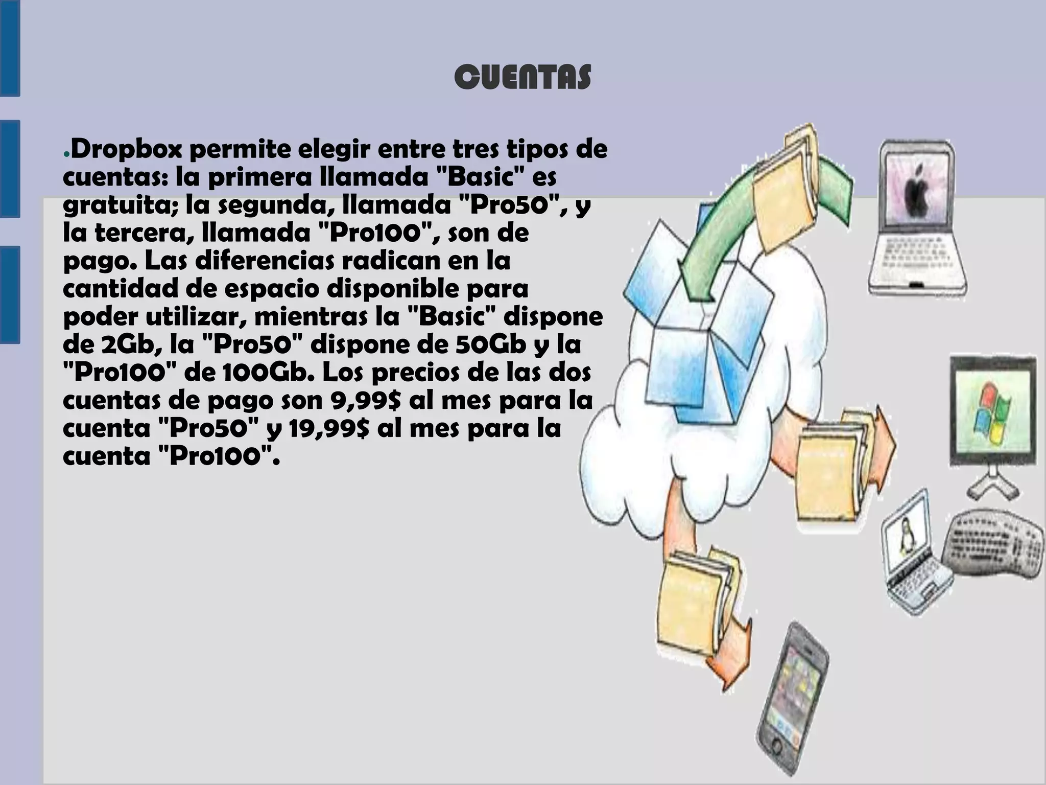 CUENTAS
●Dropbox permite elegir entre tres tipos de
cuentas: la primera llamada "Basic" es
gratuita; la segunda, llamada "Pro50", y
la tercera, llamada "Pro100", son de
pago. Las diferencias radican en la
cantidad de espacio disponible para
poder utilizar, mientras la "Basic" dispone
de 2Gb, la "Pro50" dispone de 50Gb y la
"Pro100" de 100Gb. Los precios de las dos
cuentas de pago son 9,99$ al mes para la
cuenta "Pro50" y 19,99$ al mes para la
cuenta "Pro100".
 