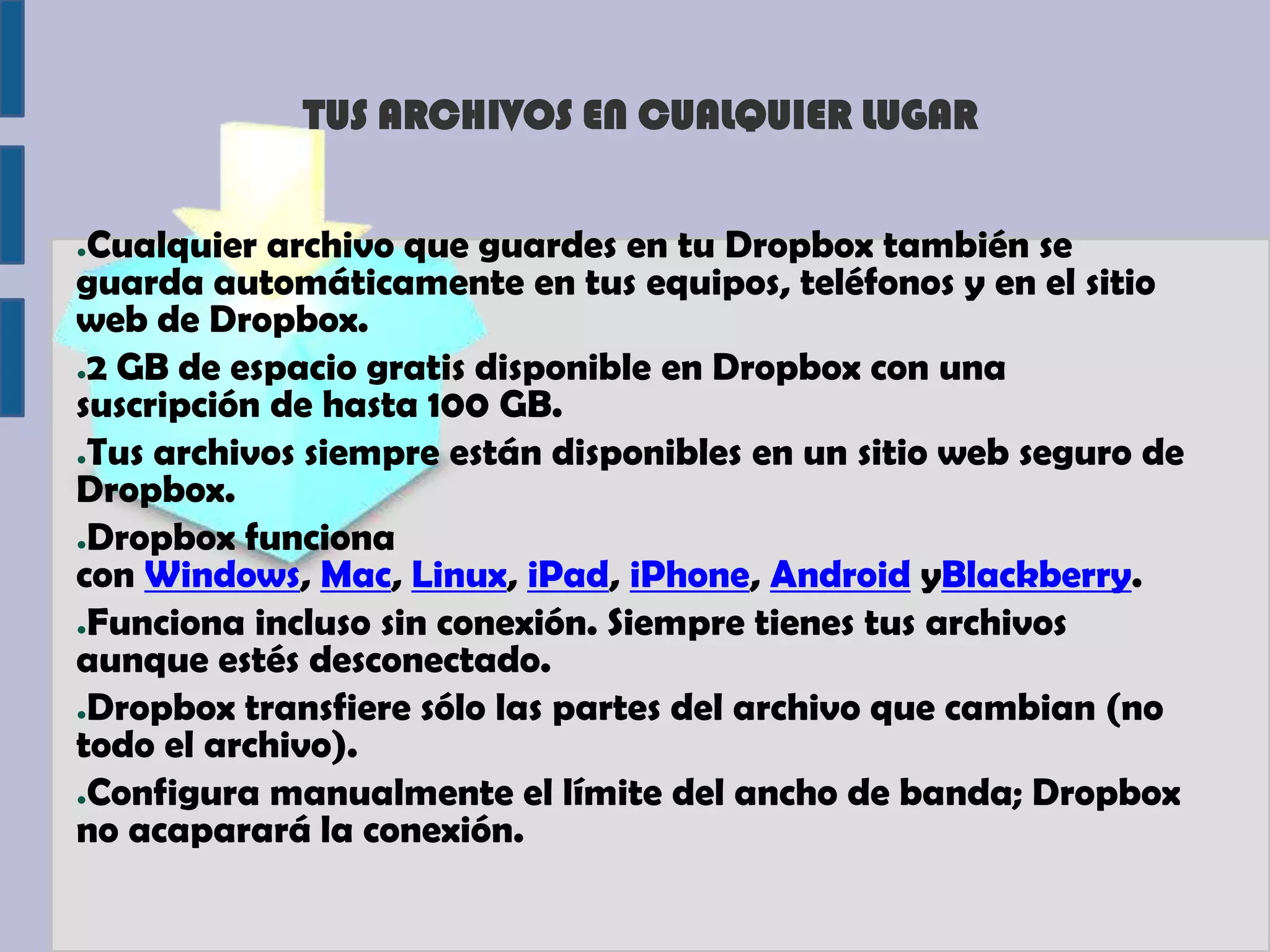 TUS ARCHIVOS EN CUALQUIER LUGAR


●Cualquier archivo que guardes en tu Dropbox también se
guarda automáticamente en tus equipos, teléfonos y en el sitio
web de Dropbox.
●2 GB de espacio gratis disponible en Dropbox con una

suscripción de hasta 100 GB.
●Tus archivos siempre están disponibles en un sitio web seguro de

Dropbox.
●Dropbox funciona

con Windows, Mac, Linux, iPad, iPhone, Android yBlackberry.
●Funciona incluso sin conexión. Siempre tienes tus archivos

aunque estés desconectado.
●Dropbox transfiere sólo las partes del archivo que cambian (no

todo el archivo).
●Configura manualmente el límite del ancho de banda; Dropbox

no acaparará la conexión.
 