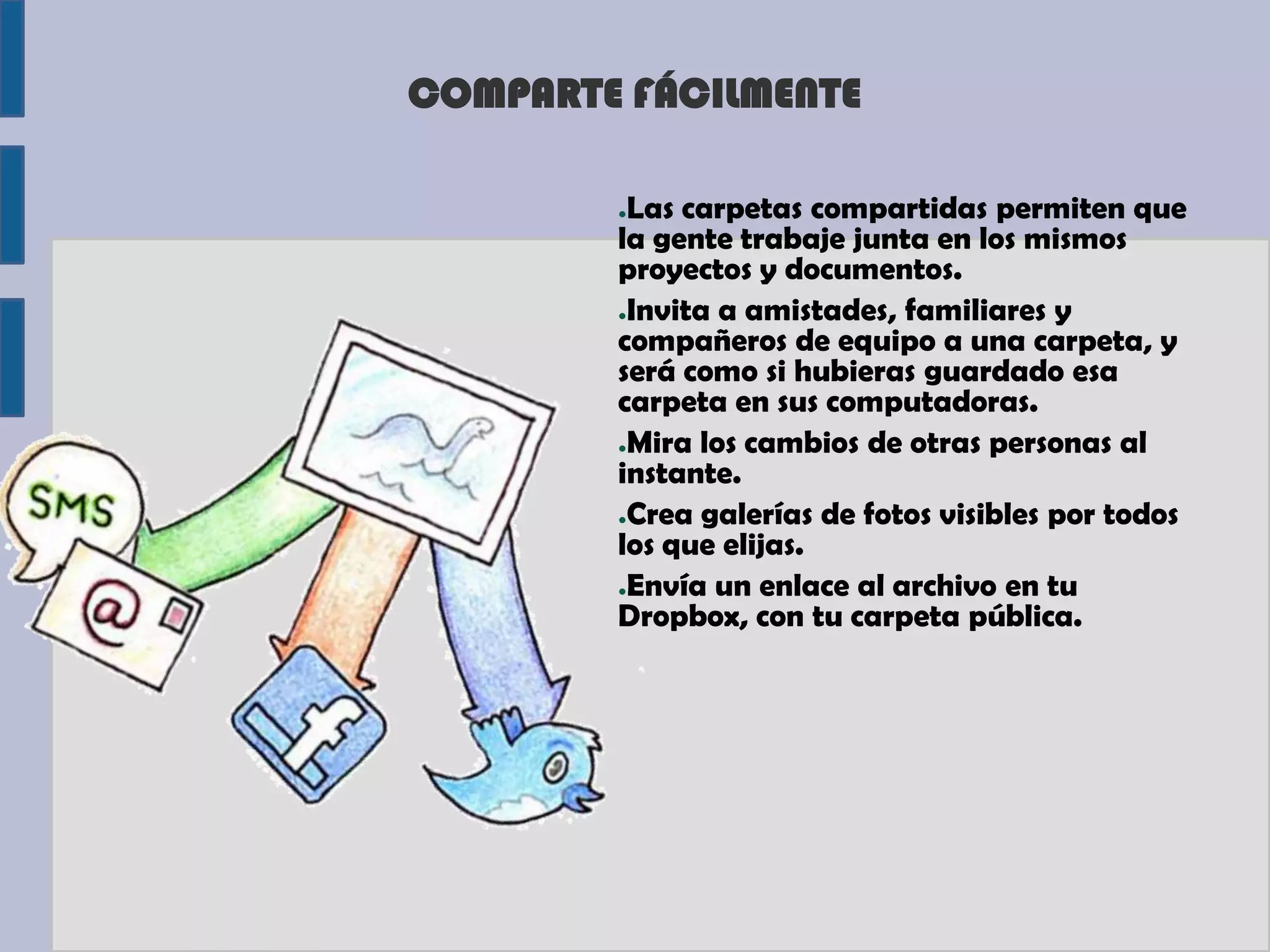 COMPARTE FÁCILMENTE

        ●Las carpetas compartidas permiten que
        la gente trabaje junta en los mismos
        proyectos y documentos.
        ●Invita a amistades, familiares y

        compañeros de equipo a una carpeta, y
        será como si hubieras guardado esa
        carpeta en sus computadoras.
        ●Mira los cambios de otras personas al

        instante.
        ●Crea galerías de fotos visibles por todos

        los que elijas.
        ●Envía un enlace al archivo en tu

        Dropbox, con tu carpeta pública.
 
