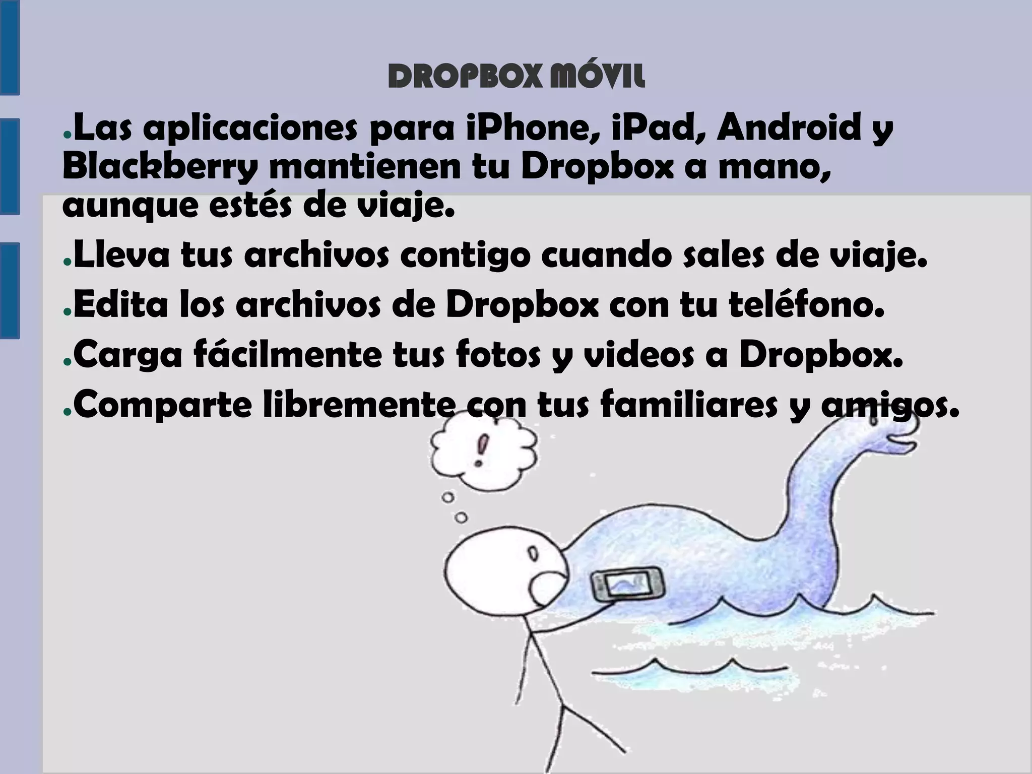 DROPBOX MÓVIL
●Las aplicaciones para iPhone, iPad, Android y
Blackberry mantienen tu Dropbox a mano,
aunque estés de viaje.
●Lleva tus archivos contigo cuando sales de viaje.

●Edita los archivos de Dropbox con tu teléfono.

●Carga fácilmente tus fotos y videos a Dropbox.

●Comparte libremente con tus familiares y amigos.
 