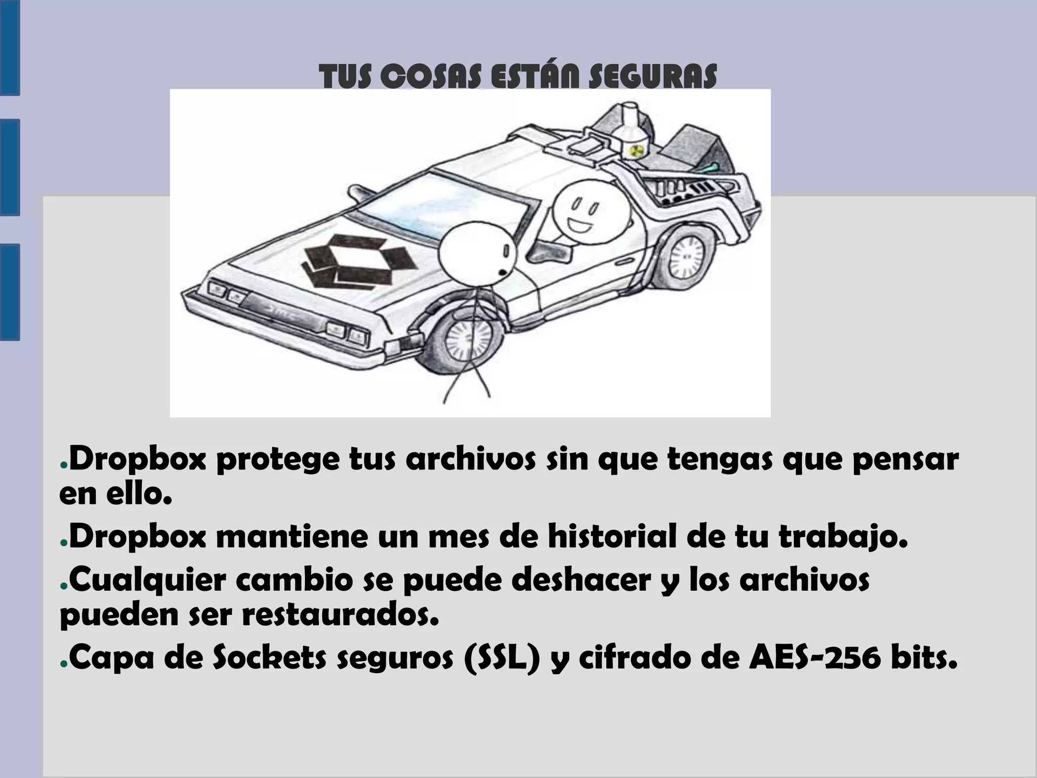 TUS COSAS ESTÁN SEGURAS




●Dropbox protege tus archivos sin que tengas que pensar
en ello.
●Dropbox mantiene un mes de historial de tu trabajo.

●Cualquier cambio se puede deshacer y los archivos

pueden ser restaurados.
●Capa de Sockets seguros (SSL) y cifrado de AES-256 bits.
 