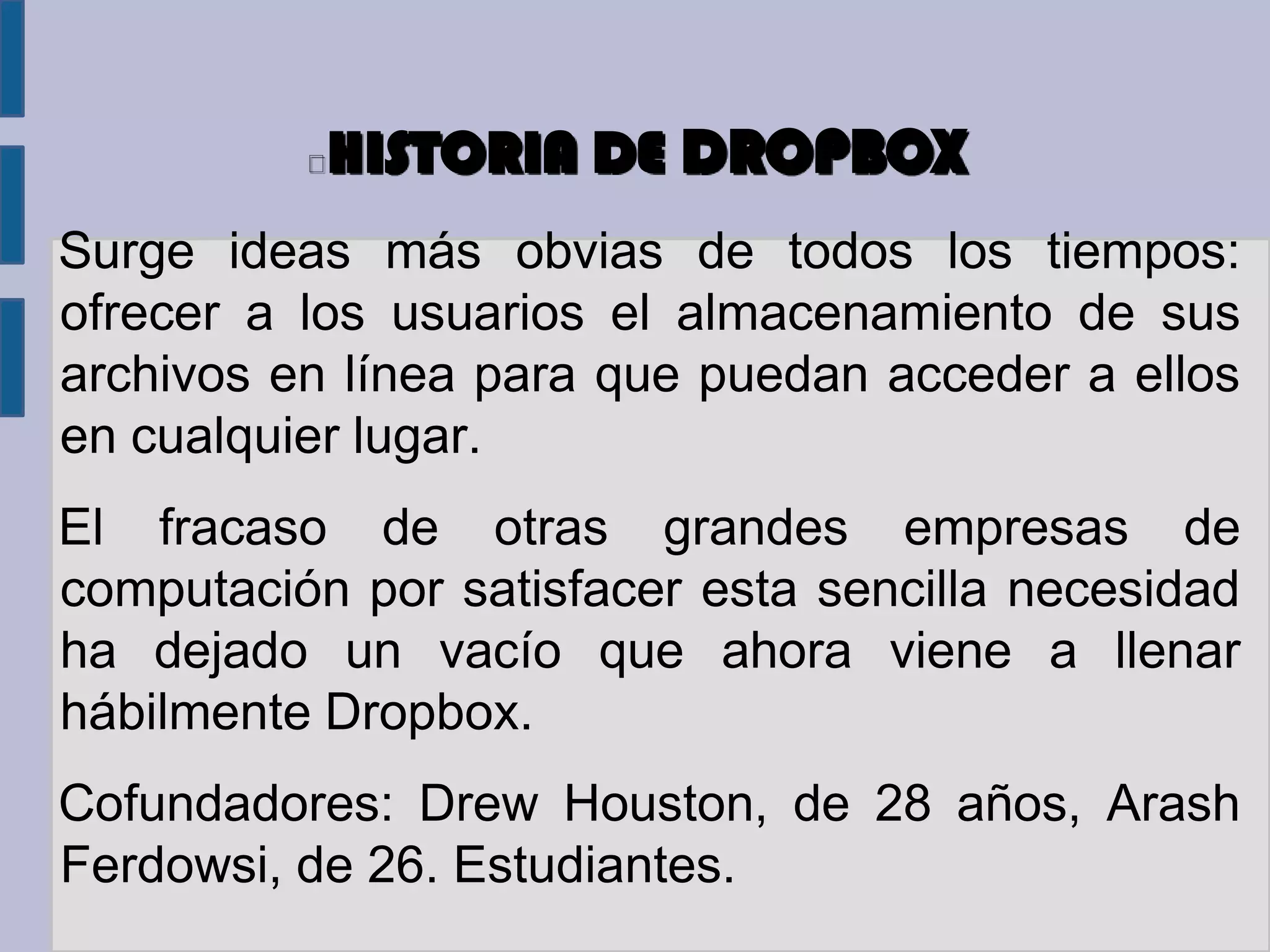 HISTORIA DE DROPBOX
Surge ideas más obvias de todos los tiempos:
ofrecer a los usuarios el almacenamiento de sus
archivos en línea para que puedan acceder a ellos
en cualquier lugar.
El fracaso de otras grandes empresas de
computación por satisfacer esta sencilla necesidad
ha dejado un vacío que ahora viene a llenar
hábilmente Dropbox.
Cofundadores: Drew Houston, de 28 años, Arash
Ferdowsi, de 26. Estudiantes.
 
