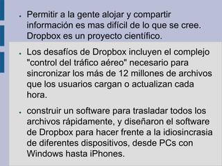 ●   Permitir a la gente alojar y compartir
    información es mas difícil de lo que se cree.
    Dropbox es un proyecto científico.
●   Los desafíos de Dropbox incluyen el complejo
    "control del tráfico aéreo" necesario para
    sincronizar los más de 12 millones de archivos
    que los usuarios cargan o actualizan cada
    hora.
●   construir un software para trasladar todos los
    archivos rápidamente, y diseñaron el software
    de Dropbox para hacer frente a la idiosincrasia
    de diferentes dispositivos, desde PCs con
    Windows hasta iPhones.
 