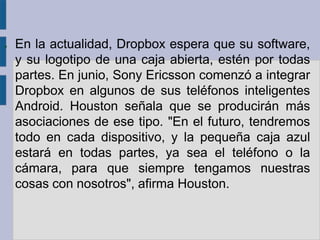 ●   En la actualidad, Dropbox espera que su software,
    y su logotipo de una caja abierta, estén por todas
    partes. En junio, Sony Ericsson comenzó a integrar
    Dropbox en algunos de sus teléfonos inteligentes
    Android. Houston señala que se producirán más
    asociaciones de ese tipo. "En el futuro, tendremos
    todo en cada dispositivo, y la pequeña caja azul
    estará en todas partes, ya sea el teléfono o la
    cámara, para que siempre tengamos nuestras
    cosas con nosotros", afirma Houston.
 