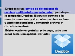 ●Dropbox es un servicio de alojamiento de
archivos multiplataforma en la nube, operado por
la compañía Dropbox. El servicio permite a los
usuarios almacenar y sincronizar archivos en línea
y entre computadoras y compartir archivos y
carpetas con otros.
●Existen versiones gratuitas y de pago, cada una

de las cuales con opciones variadas.
 
