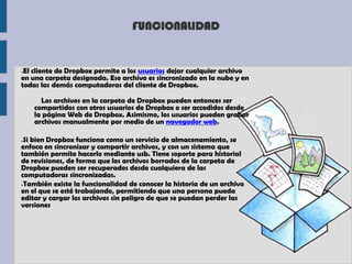 FUNCIONALIDAD


●El cliente de Dropbox permite a los usuarios dejar cualquier archivo
en una carpeta designada. Ese archivo es sincronizado en la nube y en
todas las demás computadoras del cliente de Dropbox.

      Los archivos en la carpeta de Dropbox pueden entonces ser
    compartidos con otros usuarios de Dropbox o ser accedidos desde
    la página Web de Dropbox. Asimismo, los usuarios pueden grabar
    archivos manualmente por medio de un navegador web.

●Si bien Dropbox funciona como un servicio de almacenamiento, se
enfoca en sincronizar y compartir archivos, y con un sistema que
también permite hacerlo mediante usb. Tiene soporte para historial
de revisiones, de forma que los archivos borrados de la carpeta de
Dropbox pueden ser recuperados desde cualquiera de las
computadoras sincronizadas.
●También existe la funcionalidad de conocer la historia de un archivo

en el que se esté trabajando, permitiendo que una persona pueda
editar y cargar los archivos sin peligro de que se puedan perder las
versiones
 
