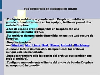 TUS ARCHIVOS EN CUALQUIER LUGAR


●Cualquier archivo que guardes en tu Dropbox también se
guarda automáticamente en tus equipos, teléfonos y en el sitio
web de Dropbox.
●2 GB de espacio gratis disponible en Dropbox con una

suscripción de hasta 100 GB.
●Tus archivos siempre están disponibles en un sitio web seguro de

Dropbox.
●Dropbox funciona

con Windows, Mac, Linux, iPad, iPhone, Android yBlackberry.
●Funciona incluso sin conexión. Siempre tienes tus archivos

aunque estés desconectado.
●Dropbox transfiere sólo las partes del archivo que cambian (no

todo el archivo).
●Configura manualmente el límite del ancho de banda; Dropbox

no acaparará la conexión.
 